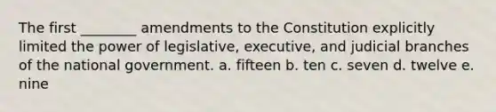 The first ________ amendments to the Constitution explicitly limited the power of legislative, executive, and judicial branches of the national government. a. fifteen b. ten c. seven d. twelve e. nine