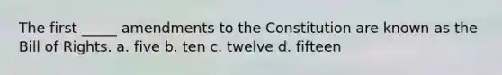 The first _____ amendments to the Constitution are known as the Bill of Rights. a. five b. ten c. twelve d. fifteen