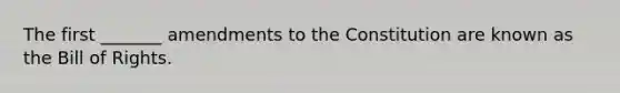 The first _______ amendments to the Constitution are known as the Bill of Rights.
