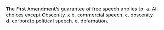 The First Amendment's guarantee of free speech applies to: a. All choices except Obscenity. x b. commercial speech. c. obscenity. d. corporate political speech. e. defamation.