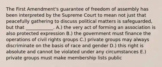 The First Amendment's guarantee of freedom of assembly has been interpreted by the Supreme Court to mean not just that peacefully gathering to discuss political matters is safeguarded, but that ____________. A.) the very act of forming an association is also protected expression B.) the government must finance the operations of civil rights groups C.) private groups may always discriminate on the basis of race and gender D.) this right is absolute and cannot be violated under any circumstances E.) private groups must make membership lists public