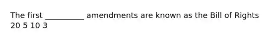 The first __________ amendments are known as the Bill of Rights 20 5 10 3