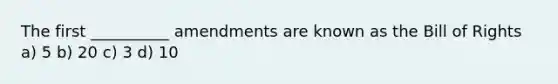 The first __________ amendments are known as the Bill of Rights a) 5 b) 20 c) 3 d) 10