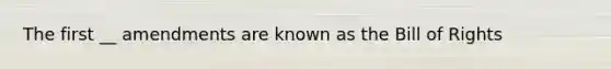 The first __ amendments are known as the Bill of Rights