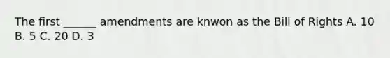 The first ______ amendments are knwon as the Bill of Rights A. 10 B. 5 C. 20 D. 3