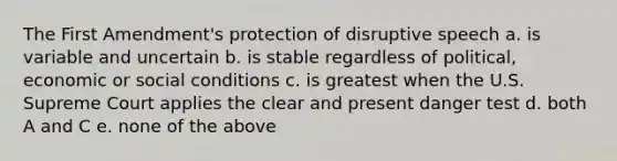 The First Amendment's protection of disruptive speech a. is variable and uncertain b. is stable regardless of political, economic or social conditions c. is greatest when the U.S. Supreme Court applies the clear and present danger test d. both A and C e. none of the above