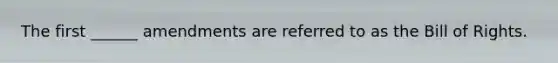 The first ______ amendments are referred to as the Bill of Rights.