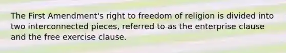 The First Amendment's right to freedom of religion is divided into two interconnected pieces, referred to as the enterprise clause and the free exercise clause.