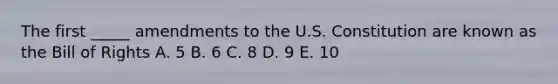 The first _____ amendments to the U.S. Constitution are known as the Bill of Rights A. 5 B. 6 C. 8 D. 9 E. 10