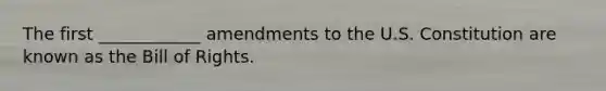 The first ____________ amendments to the U.S. Constitution are known as the Bill of Rights.