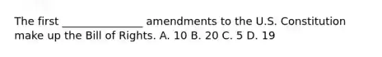 The first _______________ amendments to the U.S. Constitution make up the Bill of Rights. A. 10 B. 20 C. 5 D. 19