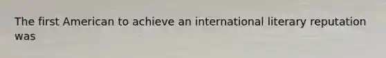 The first American to achieve an international literary reputation was