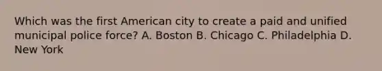 Which was the first American city to create a paid and unified municipal police force? A. Boston B. Chicago C. Philadelphia D. New York