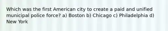 Which was the first American city to create a paid and unified municipal police force? a) Boston b) Chicago c) Philadelphia d) New York