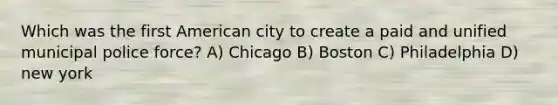 Which was the first American city to create a paid and unified municipal police force? A) Chicago B) Boston C) Philadelphia D) new york