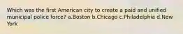 Which was the first American city to create a paid and unified municipal police force? a.Boston b.Chicago c.Philadelphia d.New York