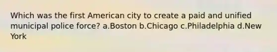 Which was the first American city to create a paid and unified municipal police force? a.Boston b.Chicago c.Philadelphia d.New York