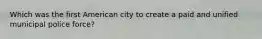 Which was the first American city to create a paid and unified municipal police force?