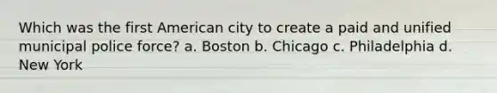 Which was the first American city to create a paid and unified municipal police force? a. Boston b. Chicago c. Philadelphia d. New York