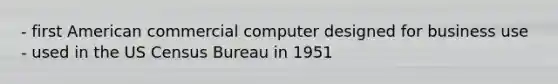 - first American commercial computer designed for business use - used in the US Census Bureau in 1951