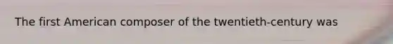 The first American composer of the twentieth-century was