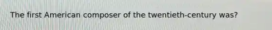 The first American composer of the twentieth-century was?