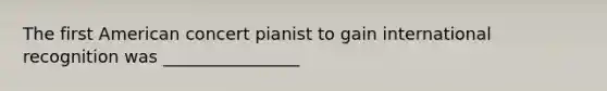 The first American concert pianist to gain international recognition was ________________