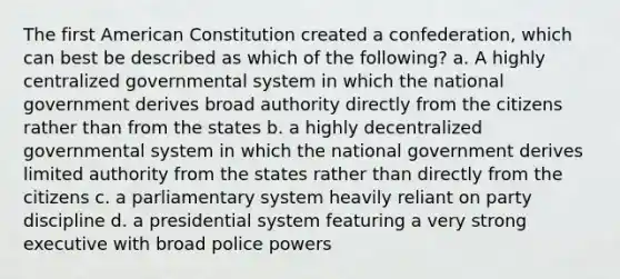 The first American Constitution created a confederation, which can best be described as which of the following? a. A highly centralized governmental system in which the national government derives broad authority directly from the citizens rather than from the states b. a highly decentralized governmental system in which the national government derives limited authority from the states rather than directly from the citizens c. a parliamentary system heavily reliant on party discipline d. a presidential system featuring a very strong executive with broad police powers