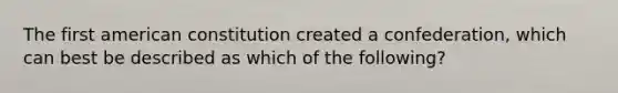 The first american constitution created a confederation, which can best be described as which of the following?