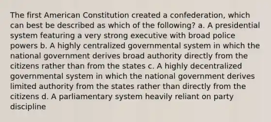 The first American Constitution created a confederation, which can best be described as which of the following? a. A presidential system featuring a very strong executive with broad police powers b. A highly centralized governmental system in which the national government derives broad authority directly from the citizens rather than from the states c. A highly decentralized governmental system in which the national government derives limited authority from the states rather than directly from the citizens d. A parliamentary system heavily reliant on party discipline