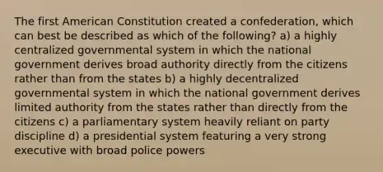 The first American Constitution created a confederation, which can best be described as which of the following? a) a highly centralized governmental system in which the national government derives broad authority directly from the citizens rather than from the states b) a highly decentralized governmental system in which the national government derives limited authority from the states rather than directly from the citizens c) a parliamentary system heavily reliant on party discipline d) a presidential system featuring a very strong executive with broad police powers