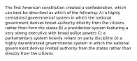 The first American constitution created a confederation, which can best be described as which of the following: A) a highly centralized governmental system in which the national government derives broad authority directly from the citizens rather than from the states B) a presidential system featuring a very strong executive with broad police powers C) a parliamentary system heavily reliant on party discipline D) a highly decentralized governmental system in which the national government derives limited authority from the states rather than directly from the citizens