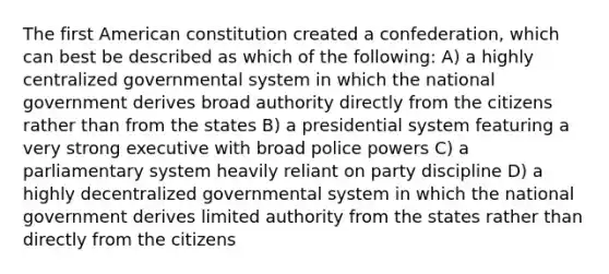 The first American constitution created a confederation, which can best be described as which of the following: A) a highly centralized governmental system in which the national government derives broad authority directly from the citizens rather than from the states B) a presidential system featuring a very strong executive with broad police powers C) a parliamentary system heavily reliant on party discipline D) a highly decentralized governmental system in which the national government derives limited authority from the states rather than directly from the citizens