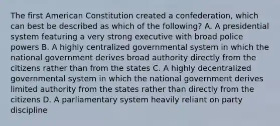 The first American Constitution created a confederation, which can best be described as which of the following? A. A presidential system featuring a very strong executive with broad police powers B. A highly centralized governmental system in which the national government derives broad authority directly from the citizens rather than from the states C. A highly decentralized governmental system in which the national government derives limited authority from the states rather than directly from the citizens D. A parliamentary system heavily reliant on party discipline