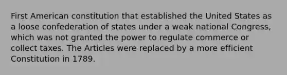 First American constitution that established the United States as a loose confederation of states under a weak national Congress, which was not granted the power to regulate commerce or collect taxes. The Articles were replaced by a more efficient Constitution in 1789.