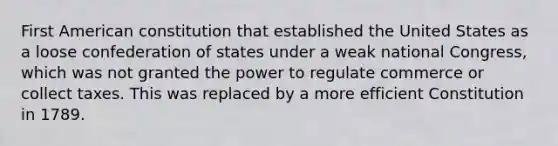 First American constitution that established the United States as a loose confederation of states under a weak national Congress, which was not granted the power to regulate commerce or collect taxes. This was replaced by a more efficient Constitution in 1789.