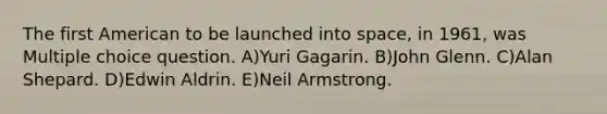 The first American to be launched into space, in 1961, was Multiple choice question. A)Yuri Gagarin. B)John Glenn. C)Alan Shepard. D)Edwin Aldrin. E)Neil Armstrong.