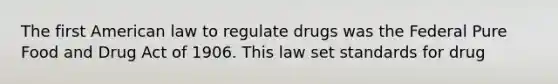 The first American law to regulate drugs was the Federal Pure Food and Drug Act of 1906. This law set standards for drug