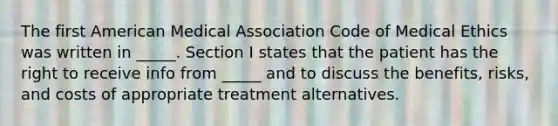 The first American Medical Association Code of Medical Ethics was written in _____. Section I states that the patient has the right to receive info from _____ and to discuss the benefits, risks, and costs of appropriate treatment alternatives.