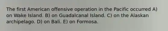 The first American offensive operation in the Pacific occurred A) on Wake Island. B) on Guadalcanal Island. C) on the Alaskan archipelago. D) on Bali. E) on Formosa.