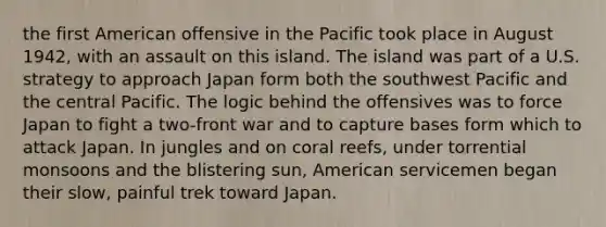 the first American offensive in the Pacific took place in August 1942, with an assault on this island. The island was part of a U.S. strategy to approach Japan form both the southwest Pacific and the central Pacific. The logic behind the offensives was to force Japan to fight a two-front war and to capture bases form which to attack Japan. In jungles and on coral reefs, under torrential monsoons and the blistering sun, American servicemen began their slow, painful trek toward Japan.