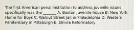 The first American penal institution to address juvenile issues specifically was the _______ A. Boston juvenile house B. New York Home for Boys C. Walnut Street Jail in Philadelphia D. Western Penitentiary in Pittsburgh E. Elmira Reformatory