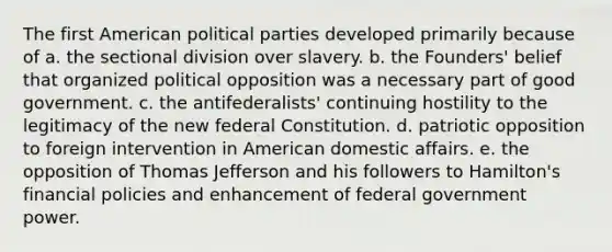 The first American political parties developed primarily because of a. the sectional division over slavery. b. the Founders' belief that organized political opposition was a necessary part of good government. c. the antifederalists' continuing hostility to the legitimacy of the new federal Constitution. d. patriotic opposition to foreign intervention in American domestic affairs. e. the opposition of Thomas Jefferson and his followers to Hamilton's financial policies and enhancement of federal government power.