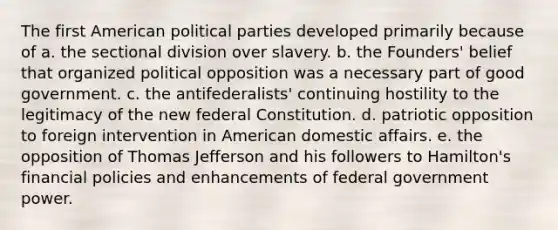 The first American political parties developed primarily because of a. the sectional division over slavery. b. the Founders' belief that organized political opposition was a necessary part of good government. c. the antifederalists' continuing hostility to the legitimacy of the new federal Constitution. d. patriotic opposition to foreign intervention in American domestic affairs. e. the opposition of Thomas Jefferson and his followers to Hamilton's financial policies and enhancements of federal government power.