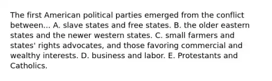 The first American political parties emerged from the conflict between... A. slave states and free states. B. the older eastern states and the newer western states. C. small farmers and states' rights advocates, and those favoring commercial and wealthy interests. D. business and labor. E. Protestants and Catholics.