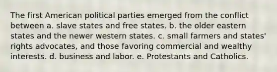 The first American political parties emerged from the conflict between a. slave states and free states. b. the older eastern states and the newer western states. c. small farmers and states' rights advocates, and those favoring commercial and wealthy interests. d. business and labor. e. Protestants and Catholics.