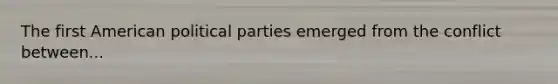 The first American political parties emerged from the conflict between...