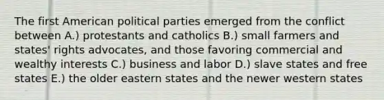 The first American political parties emerged from the conflict between A.) protestants and catholics B.) small farmers and states' rights advocates, and those favoring commercial and wealthy interests C.) business and labor D.) slave states and free states E.) the older eastern states and the newer western states