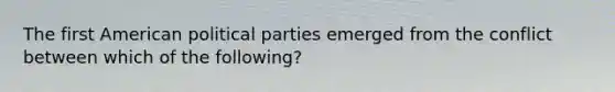 The first American political parties emerged from the conflict between which of the following?