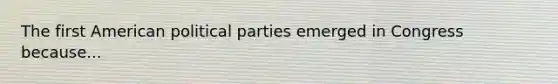 The first American political parties emerged in Congress because...